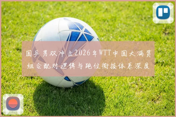 国乒男双冲击2026年WTT中国大满贯 组合配对逻辑与跑位衔接体系深度解析