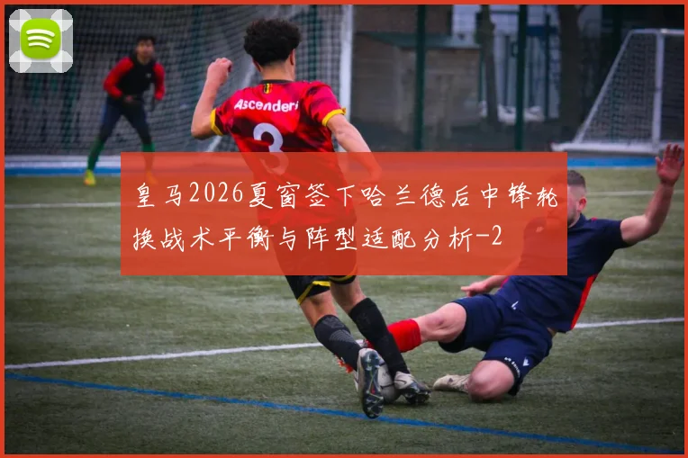 皇马2026夏窗签下哈兰德后中锋轮换战术平衡与阵型适配分析