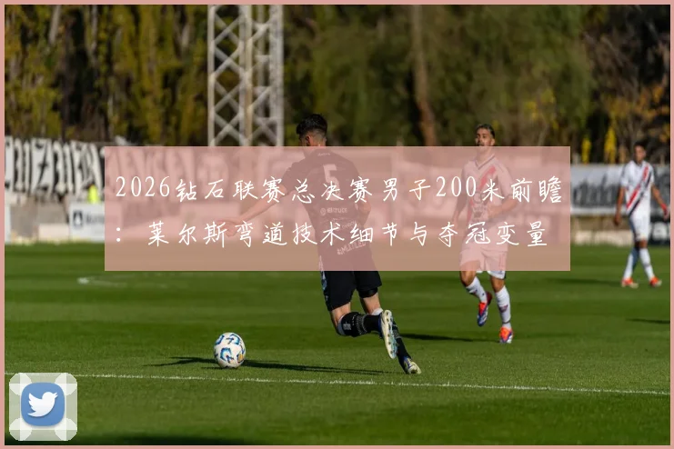 2026钻石联赛总决赛男子200米前瞻：莱尔斯弯道技术细节与夺冠变量深度分析
