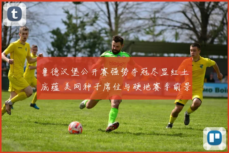 鲁德汉堡公开赛强势夺冠尽显红土底蕴 美网种子席位与硬地赛季前景深度观察