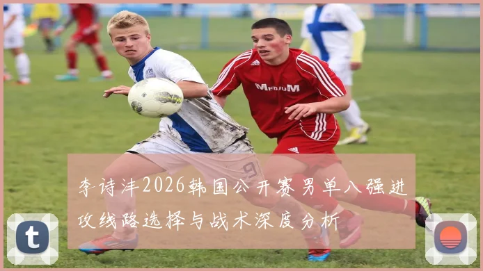 李诗沣2026韩国公开赛男单八强进攻线路选择与战术深度分析