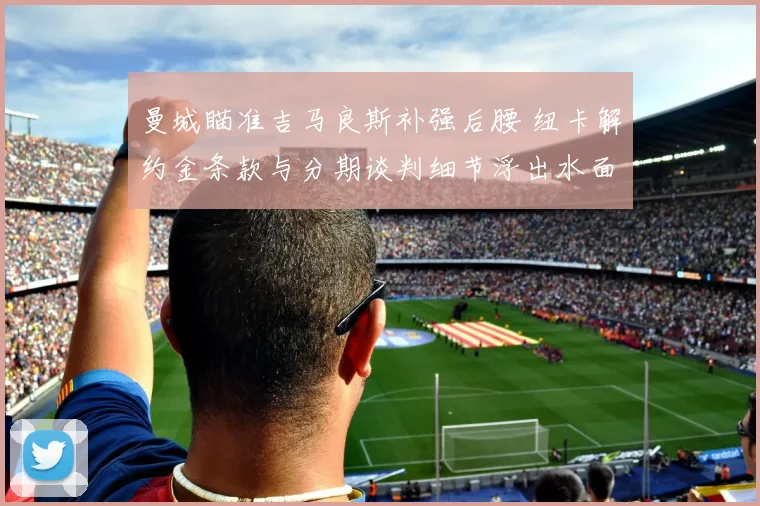 曼城瞄准吉马良斯补强后腰 纽卡解约金条款与分期谈判细节浮出水面