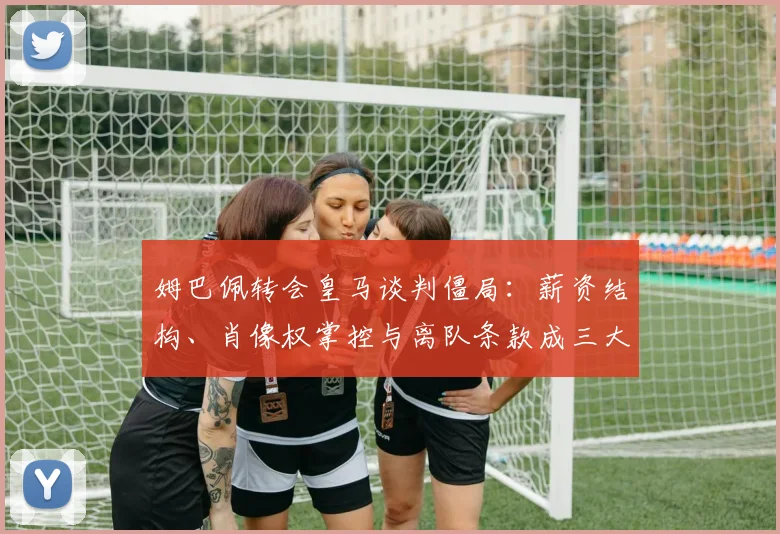 姆巴佩转会皇马谈判僵局：薪资结构、肖像权掌控与离队条款成三大死结