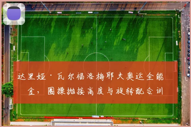 达里娅·瓦尔福洛梅耶夫奥运全能摘金，圈操抛接高度与旋转配合训练解析