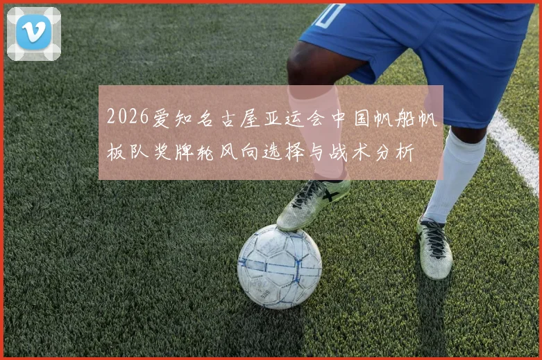 2026爱知名古屋亚运会中国帆船帆板队奖牌轮风向选择与战术分析