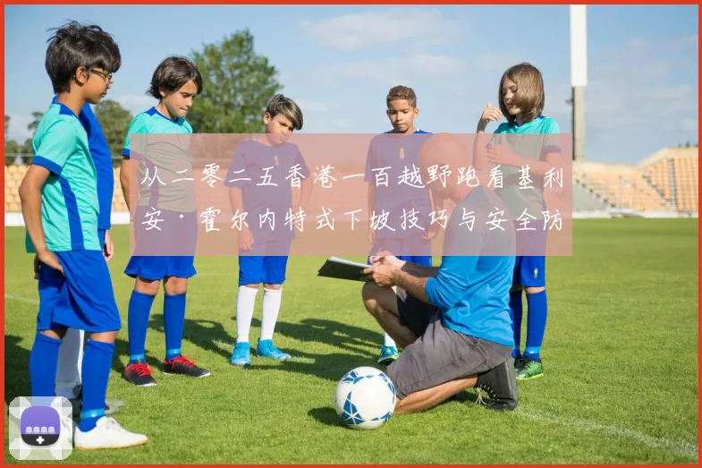 从二零二五香港一百越野跑看基利安·霍尔内特式下坡技巧与安全防护