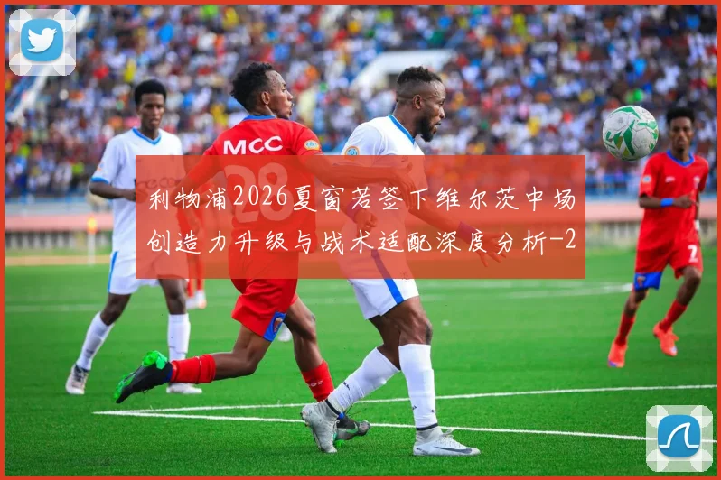 利物浦2026夏窗若签下维尔茨中场创造力升级与战术适配深度分析