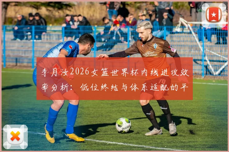 李月汝2026女篮世界杯内线进攻效率分析：低位终结与体系适配的平衡