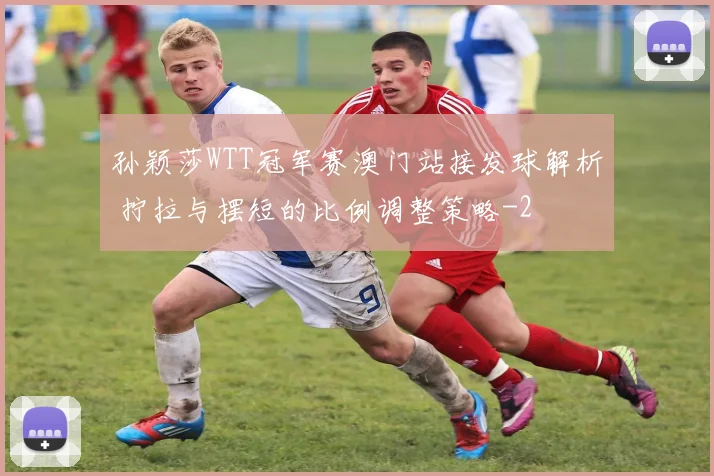 孙颖莎WTT冠军赛澳门站接发球解析 拧拉与摆短的比例调整策略