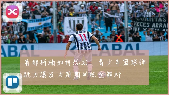 看郇斯楠如何规划：青少年篮球弹跳力爆发力周期训练全解析