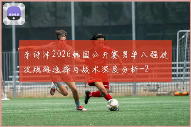 李诗沣2026韩国公开赛男单八强进攻线路选择与战术深度分析